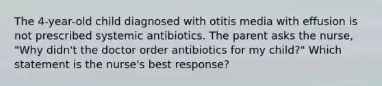 The 4-year-old child diagnosed with otitis media with effusion is not prescribed systemic antibiotics. The parent asks the nurse, "Why didn't the doctor order antibiotics for my child?" Which statement is the nurse's best response?