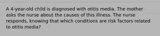 A 4-year-old child is diagnosed with otitis media. The mother asks the nurse about the causes of this illness. The nurse responds, knowing that which conditions are risk factors related to otitis media?