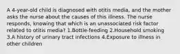 A 4-year-old child is diagnosed with otitis media, and the mother asks the nurse about the causes of this illness. The nurse responds, knowing that which is an unassociated risk factor related to otitis media? 1.Bottle-feeding 2.Household smoking 3.A history of urinary tract infections 4.Exposure to illness in other children