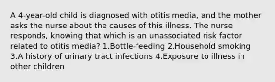 A 4-year-old child is diagnosed with otitis media, and the mother asks the nurse about the causes of this illness. The nurse responds, knowing that which is an unassociated risk factor related to otitis media? 1.Bottle-feeding 2.Household smoking 3.A history of urinary tract infections 4.Exposure to illness in other children