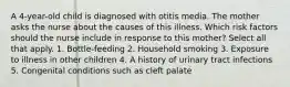 A 4-year-old child is diagnosed with otitis media. The mother asks the nurse about the causes of this illness. Which risk factors should the nurse include in response to this mother? Select all that apply. 1. Bottle-feeding 2. Household smoking 3. Exposure to illness in other children 4. A history of urinary tract infections 5. Congenital conditions such as cleft palate