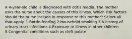 A 4-year-old child is diagnosed with otitis media. The mother asks the nurse about the causes of this illness. Which risk factors should the nurse include in response to this mother? Select all that apply. 1.Bottle-feeding 2.Household smoking 3.A history of urinary tract infections 4.Exposure to illness in other children 5.Congenital conditions such as cleft palate