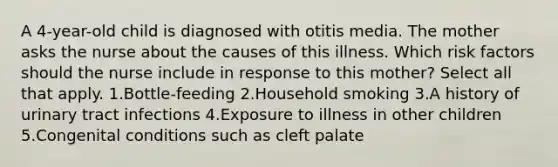 A 4-year-old child is diagnosed with otitis media. The mother asks the nurse about the causes of this illness. Which risk factors should the nurse include in response to this mother? Select all that apply. 1.Bottle-feeding 2.Household smoking 3.A history of urinary tract infections 4.Exposure to illness in other children 5.Congenital conditions such as cleft palate