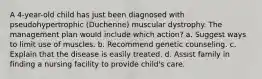 A 4-year-old child has just been diagnosed with pseudohypertrophic (Duchenne) muscular dystrophy. The management plan would include which action? a. Suggest ways to limit use of muscles. b. Recommend genetic counseling. c. Explain that the disease is easily treated. d. Assist family in finding a nursing facility to provide child's care.