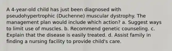 A 4-year-old child has just been diagnosed with pseudohypertrophic (Duchenne) muscular dystrophy. The management plan would include which action? a. Suggest ways to limit use of muscles. b. Recommend genetic counseling. c. Explain that the disease is easily treated. d. Assist family in finding a nursing facility to provide child's care.