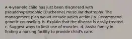 A 4-year-old child has just been diagnosed with pseudohypertrophic (Duchenne) muscular dystrophy. The management plan would include which action? a. Recommend genetic counseling. b. Explain that the disease is easily treated. c. Suggest ways to limit use of muscles. d. Assist family in finding a nursing facility to provide child's care.