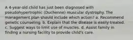 A 4-year-old child has just been diagnosed with pseudohypertrophic (Duchenne) muscular dystrophy. The management plan should include which action? a. Recommend genetic counseling. b. Explain that the disease is easily treated. c. Suggest ways to limit use of muscles. d. Assist family in finding a nursing facility to provide child's care.