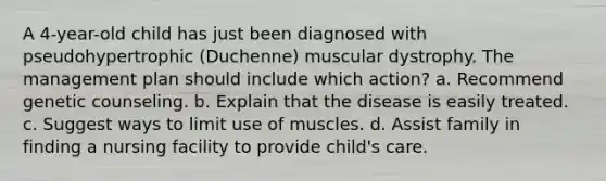 A 4-year-old child has just been diagnosed with pseudohypertrophic (Duchenne) muscular dystrophy. The management plan should include which action? a. Recommend genetic counseling. b. Explain that the disease is easily treated. c. Suggest ways to limit use of muscles. d. Assist family in finding a nursing facility to provide child's care.