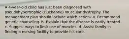 A 4-year-old child has just been diagnosed with pseudohypertrophic (Duchenne) muscular dystrophy. The management plan should include which action? a. Recommend genetic counseling. b. Explain that the disease is easily treated. c. Suggest ways to limit use of muscles. d. Assist family in finding a nursing facility to provide his care.