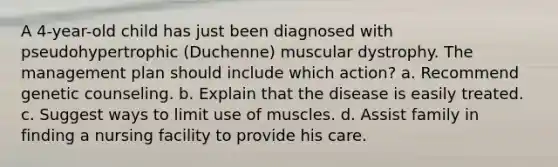 A 4-year-old child has just been diagnosed with pseudohypertrophic (Duchenne) muscular dystrophy. The management plan should include which action? a. Recommend genetic counseling. b. Explain that the disease is easily treated. c. Suggest ways to limit use of muscles. d. Assist family in finding a nursing facility to provide his care.