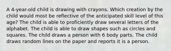 A 4-year-old child is drawing with crayons. Which creation by the child would most be reflective of the anticipated skill level of this age? The child is able to proficiently draw several letters of the alphabet. The child is able to draw shapes such as circles and squares. The child draws a person with 6 body parts. The child draws random lines on the paper and reports it is a person.