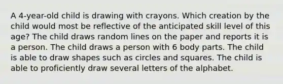 A 4-year-old child is drawing with crayons. Which creation by the child would most be reflective of the anticipated skill level of this age? The child draws random lines on the paper and reports it is a person. The child draws a person with 6 body parts. The child is able to draw shapes such as circles and squares. The child is able to proficiently draw several letters of the alphabet.