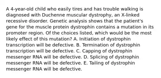 A 4-year-old child who easily tires and has trouble walking is diagnosed with Duchenne muscular dystrophy, an X-linked recessive disorder. Genetic analysis shows that the patient's gene for the muscle protein dystrophin contains a mutation in its promoter region. Of the choices listed, which would be the most likely effect of this mutation? A. Initiation of dystrophin transcription will be defective. B. Termination of dystrophin transcription will be defective. C. Capping of dystrophin <a href='https://www.questionai.com/knowledge/kDttgcz0ig-messenger-rna' class='anchor-knowledge'>messenger rna</a> will be defective. D. Splicing of dystrophin messenger RNA will be defective. E. Tailing of dystrophin messenger RNA will be defective.