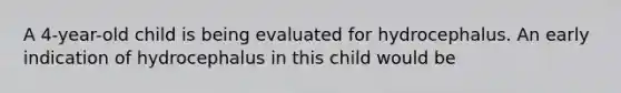 A 4-year-old child is being evaluated for hydrocephalus. An early indication of hydrocephalus in this child would be