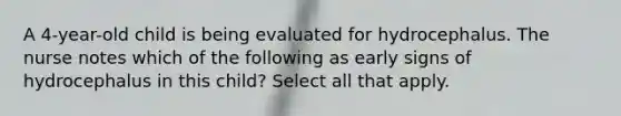 A 4-year-old child is being evaluated for hydrocephalus. The nurse notes which of the following as early signs of hydrocephalus in this child? Select all that apply.