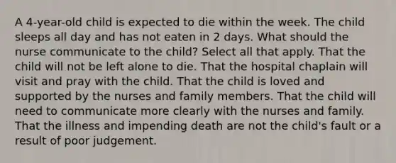 A 4-year-old child is expected to die within the week. The child sleeps all day and has not eaten in 2 days. What should the nurse communicate to the child? Select all that apply. That the child will not be left alone to die. That the hospital chaplain will visit and pray with the child. That the child is loved and supported by the nurses and family members. That the child will need to communicate more clearly with the nurses and family. That the illness and impending death are not the child's fault or a result of poor judgement.