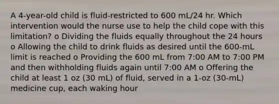 A 4-year-old child is fluid-restricted to 600 mL/24 hr. Which intervention would the nurse use to help the child cope with this limitation? o Dividing the fluids equally throughout the 24 hours o Allowing the child to drink fluids as desired until the 600-mL limit is reached o Providing the 600 mL from 7:00 AM to 7:00 PM and then withholding fluids again until 7:00 AM o Offering the child at least 1 oz (30 mL) of fluid, served in a 1-oz (30-mL) medicine cup, each waking hour