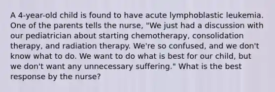 A 4-year-old child is found to have acute lymphoblastic leukemia. One of the parents tells the nurse, "We just had a discussion with our pediatrician about starting chemotherapy, consolidation therapy, and radiation therapy. We're so confused, and we don't know what to do. We want to do what is best for our child, but we don't want any unnecessary suffering." What is the best response by the nurse?