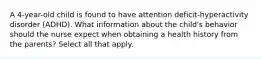 A 4-year-old child is found to have attention deficit-hyperactivity disorder (ADHD). What information about the child's behavior should the nurse expect when obtaining a health history from the parents? Select all that apply.