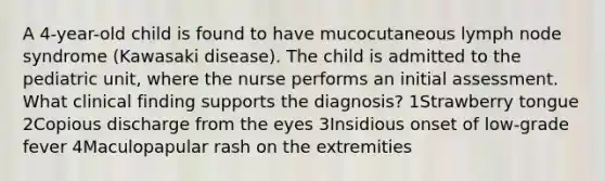 A 4-year-old child is found to have mucocutaneous lymph node syndrome (Kawasaki disease). The child is admitted to the pediatric unit, where the nurse performs an initial assessment. What clinical finding supports the diagnosis? 1Strawberry tongue 2Copious discharge from the eyes 3Insidious onset of low-grade fever 4Maculopapular rash on the extremities