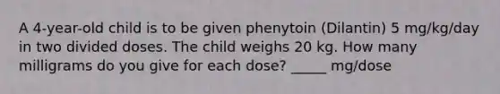 A 4-year-old child is to be given phenytoin (Dilantin) 5 mg/kg/day in two divided doses. The child weighs 20 kg. How many milligrams do you give for each dose? _____ mg/dose