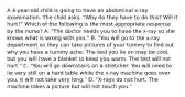 A 4-year-old child is going to have an abdominal x-ray examination. The child asks, "Why do they have to do this? Will it hurt?" Which of the following is the most appropriate response by the nurse? A. "The doctor needs you to have the x-ray so she knows what is wrong with you." B. "You will go to the x-ray department so they can take pictures of your tummy to find out why you have a tummy ache. The bed you lie on may be cool, but you will have a blanket to keep you warm. The test will not hurt." C. "You will go downstairs on a stretcher. You will need to lie very still on a hard table while the x-ray machine goes over you. It will not take very long." D. "X-rays do not hurt. The machine takes a picture but will not touch you."