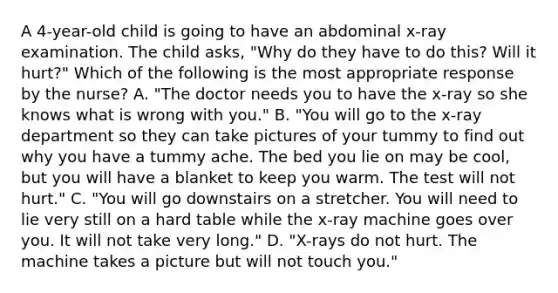 A 4-year-old child is going to have an abdominal x-ray examination. The child asks, "Why do they have to do this? Will it hurt?" Which of the following is the most appropriate response by the nurse? A. "The doctor needs you to have the x-ray so she knows what is wrong with you." B. "You will go to the x-ray department so they can take pictures of your tummy to find out why you have a tummy ache. The bed you lie on may be cool, but you will have a blanket to keep you warm. The test will not hurt." C. "You will go downstairs on a stretcher. You will need to lie very still on a hard table while the x-ray machine goes over you. It will not take very long." D. "X-rays do not hurt. The machine takes a picture but will not touch you."