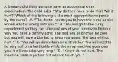 A 4-year-old child is going to have an abdominal x-ray examination. The child asks, "Why do they have to do this? Will it hurt?" Which of the following is the most appropriate response by the nurse? ´A. "The doctor needs you to have the x-ray so she knows what is wrong with you." ´B. "You will go to the x-ray department so they can take pictures of your tummy to find out why you have a tummy ache. The bed you lie on may be cool, but you will have a blanket to keep you warm. The test will not hurt." ´C. "You will go downstairs on a stretcher. You will need to lie very still on a hard table while the x-ray machine goes over you. It will not take very long." ´D. "X-rays do not hurt. The machine takes a picture but will not touch you."