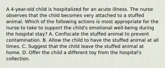 A 4-year-old child is hospitalized for an acute illness. The nurse observes that the child becomes very attached to a stuffed animal. Which of the following actions is most appropriate for the nurse to take to support the child's emotional well-being during the hospital stay? A. Confiscate the stuffed animal to prevent contamination. B. Allow the child to have the stuffed animal at all times. C. Suggest that the child leave the stuffed animal at home. D. Offer the child a different toy from the hospital's collection.