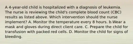 A 4-year-old child is hospitalized with a diagnosis of leukemia. The nurse is reviewing the child's complete blood count (CBC) results as listed above. Which intervention should the nurse implement? A. Monitor the temperature every 8 hours. b.Wear a mask and gloves during direct client care. C. Prepare the child for transfusion with packed red cells. D. Monitor the child for signs of bleeding.