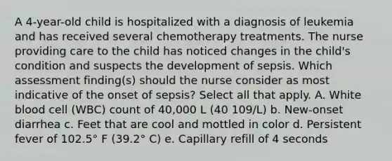 A 4-year-old child is hospitalized with a diagnosis of leukemia and has received several chemotherapy treatments. The nurse providing care to the child has noticed changes in the child's condition and suspects the development of sepsis. Which assessment finding(s) should the nurse consider as most indicative of the onset of sepsis? Select all that apply. A. White blood cell (WBC) count of 40,000 L (40 109/L) b. New-onset diarrhea c. Feet that are cool and mottled in color d. Persistent fever of 102.5° F (39.2° C) e. Capillary refill of 4 seconds