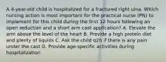 A 4-year-old child is hospitalized for a fractured right ulna. Which nursing action is most important for the practical nurse (PN) to implement for this child during the first 12 hours following an open reduction and a short arm cast application? A. Elevate the arm above the level of the heart B. Provide a high protein diet and plenty of liquids C. Ask the child q2h if there is any pain under the cast D. Provide age-specific activities during hospitalization