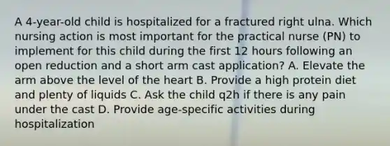 A 4-year-old child is hospitalized for a fractured right ulna. Which nursing action is most important for the practical nurse (PN) to implement for this child during the first 12 hours following an open reduction and a short arm cast application? A. Elevate the arm above the level of the heart B. Provide a high protein diet and plenty of liquids C. Ask the child q2h if there is any pain under the cast D. Provide age-specific activities during hospitalization