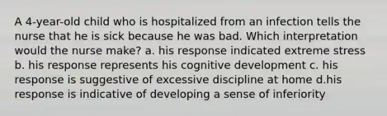 A 4-year-old child who is hospitalized from an infection tells the nurse that he is sick because he was bad. Which interpretation would the nurse make? a. his response indicated extreme stress b. his response represents his cognitive development c. his response is suggestive of excessive discipline at home d.his response is indicative of developing a sense of inferiority