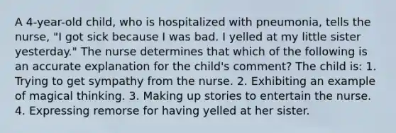 A 4-year-old child, who is hospitalized with pneumonia, tells the nurse, "I got sick because I was bad. I yelled at my little sister yesterday." The nurse determines that which of the following is an accurate explanation for the child's comment? The child is: 1. Trying to get sympathy from the nurse. 2. Exhibiting an example of magical thinking. 3. Making up stories to entertain the nurse. 4. Expressing remorse for having yelled at her sister.