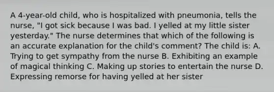 A 4-year-old child, who is hospitalized with pneumonia, tells the nurse, "I got sick because I was bad. I yelled at my little sister yesterday." The nurse determines that which of the following is an accurate explanation for the child's comment? The child is: A. Trying to get sympathy from the nurse B. Exhibiting an example of magical thinking C. Making up stories to entertain the nurse D. Expressing remorse for having yelled at her sister