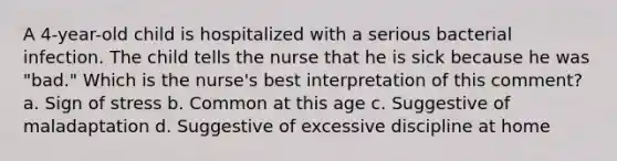 A 4-year-old child is hospitalized with a serious bacterial infection. The child tells the nurse that he is sick because he was "bad." Which is the nurse's best interpretation of this comment? a. Sign of stress b. Common at this age c. Suggestive of maladaptation d. Suggestive of excessive discipline at home