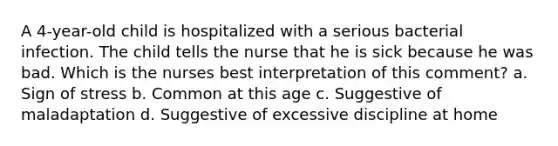 A 4-year-old child is hospitalized with a serious bacterial infection. The child tells the nurse that he is sick because he was bad. Which is the nurses best interpretation of this comment? a. Sign of stress b. Common at this age c. Suggestive of maladaptation d. Suggestive of excessive discipline at home