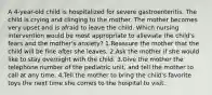 A 4-year-old child is hospitalized for severe gastroenteritis. The child is crying and clinging to the mother. The mother becomes very upset and is afraid to leave the child. Which nursing intervention would be most appropriate to alleviate the child's fears and the mother's anxiety? 1.Reassure the mother that the child will be fine after she leaves. 2.Ask the mother if she would like to stay overnight with the child. 3.Give the mother the telephone number of the pediatric unit, and tell the mother to call at any time. 4.Tell the mother to bring the child's favorite toys the next time she comes to the hospital to visit.