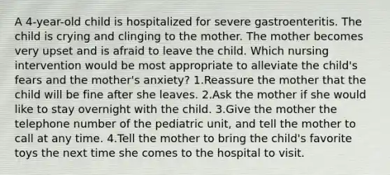 A 4-year-old child is hospitalized for severe gastroenteritis. The child is crying and clinging to the mother. The mother becomes very upset and is afraid to leave the child. Which nursing intervention would be most appropriate to alleviate the child's fears and the mother's anxiety? 1.Reassure the mother that the child will be fine after she leaves. 2.Ask the mother if she would like to stay overnight with the child. 3.Give the mother the telephone number of the pediatric unit, and tell the mother to call at any time. 4.Tell the mother to bring the child's favorite toys the next time she comes to the hospital to visit.