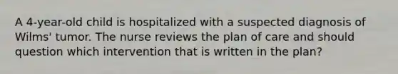 A 4-year-old child is hospitalized with a suspected diagnosis of Wilms' tumor. The nurse reviews the plan of care and should question which intervention that is written in the plan?