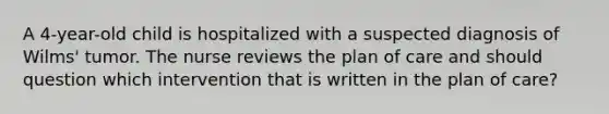 A 4-year-old child is hospitalized with a suspected diagnosis of Wilms' tumor. The nurse reviews the plan of care and should question which intervention that is written in the plan of care?