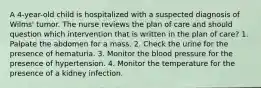 A 4-year-old child is hospitalized with a suspected diagnosis of Wilms' tumor. The nurse reviews the plan of care and should question which intervention that is written in the plan of care? 1. Palpate the abdomen for a mass. 2. Check the urine for the presence of hematuria. 3. Monitor the blood pressure for the presence of hypertension. 4. Monitor the temperature for the presence of a kidney infection.