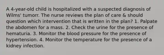 A 4-year-old child is hospitalized with a suspected diagnosis of Wilms' tumorr. The nurse reviews the plan of care & should question which intervention that is written in the plan? 1. Palpate the abdomen for a mass. 2. Check the urine for the presence of hematuria. 3. Monitor the blood pressure for the presence of hypertension. 4. Monitor the temperature for the presence of a kidney infection.