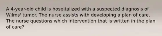 A 4-year-old child is hospitalized with a suspected diagnosis of Wilms' tumor. The nurse assists with developing a plan of care. The nurse questions which intervention that is written in the plan of care?