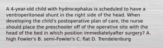 A 4-year-old child with hydrocephalus is scheduled to have a ventroperitoneal shunt in the right side of the head. When developing the child's postoperative plan of care, the nurse should place the preschooler off of the operative site with the head of the bed in which position immediatelyafter surgery? A. high Fowler's B. semi-Fowler's C. flat D. Trendelenburg