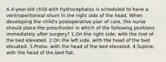 A 4-year-old child with hydrocephalus is scheduled to have a ventroperitoneal shunt in the right side of the head. When developing the child's postoperative plan of care, the nurse should place the preschooler in which of the following positions immediately after surgery? 1.On the right side, with the foot of the bed elevated. 2.On the left side, with the head of the bed elevated. 3.Prone, with the head of the bed elevated. 4.Supine, with the head of the bed flat.