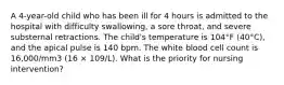 A 4-year-old child who has been ill for 4 hours is admitted to the hospital with difficulty swallowing, a sore throat, and severe substernal retractions. The child's temperature is 104°F (40°C), and the apical pulse is 140 bpm. The white blood cell count is 16,000/mm3 (16 × 109/L). What is the priority for nursing intervention?