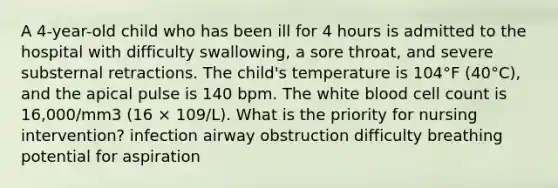 A 4-year-old child who has been ill for 4 hours is admitted to the hospital with difficulty swallowing, a sore throat, and severe substernal retractions. The child's temperature is 104°F (40°C), and the apical pulse is 140 bpm. The white blood cell count is 16,000/mm3 (16 × 109/L). What is the priority for nursing intervention? infection airway obstruction difficulty breathing potential for aspiration