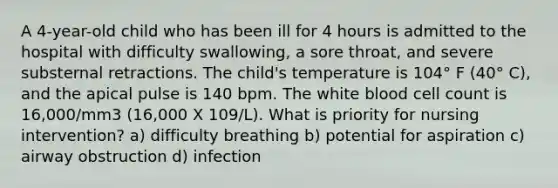 A 4-year-old child who has been ill for 4 hours is admitted to the hospital with difficulty swallowing, a sore throat, and severe substernal retractions. The child's temperature is 104° F (40° C), and the apical pulse is 140 bpm. The white blood cell count is 16,000/mm3 (16,000 X 109/L). What is priority for nursing intervention? a) difficulty breathing b) potential for aspiration c) airway obstruction d) infection